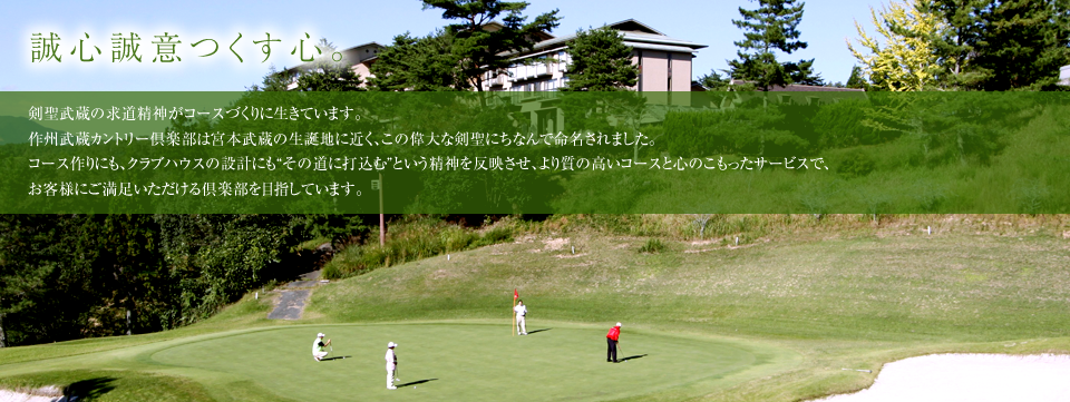 誠心誠意つくす心。剣聖武蔵の求道精神がコースづくりに生きています。作州武蔵カントリー倶楽部は宮本武蔵の生誕地に近く、この偉大な剣聖にちなんで命名されました。コース作りにも、クラブハウスの設計にも“その道に打込む”という精神を反映させ、より質の高いコースと心のこもったサービスで、お客様に満足いただける倶楽部を目指しています。